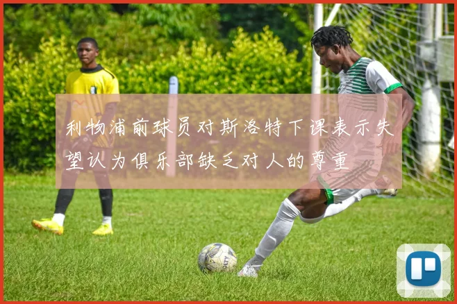 利物浦前球员对斯洛特下课表示失望认为俱乐部缺乏对人的尊重
