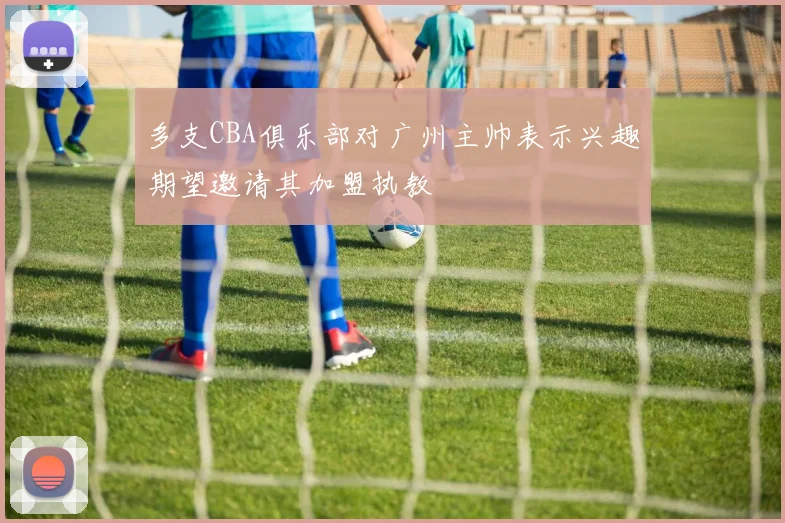 多支CBA俱乐部对广州主帅表示兴趣期望邀请其加盟执教