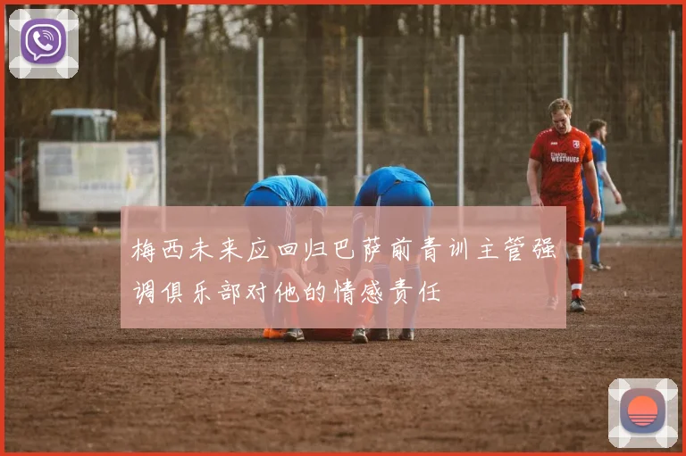 梅西未来应回归巴萨前青训主管强调俱乐部对他的情感责任