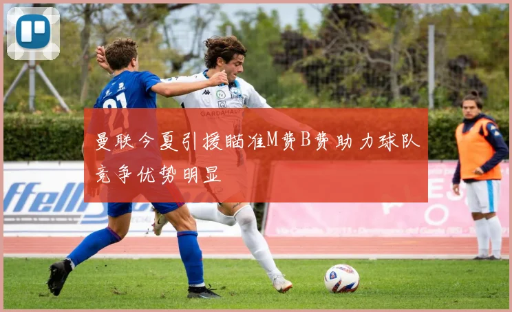 曼联今夏引援瞄准M费B费助力球队竞争优势明显