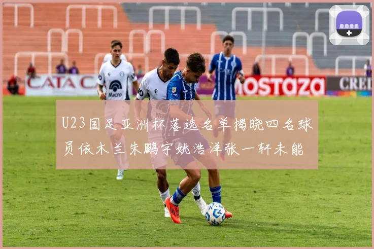 U23国足亚洲杯落选名单揭晓四名球员依木兰朱鹏宇姚浩洋张一轩未能入选