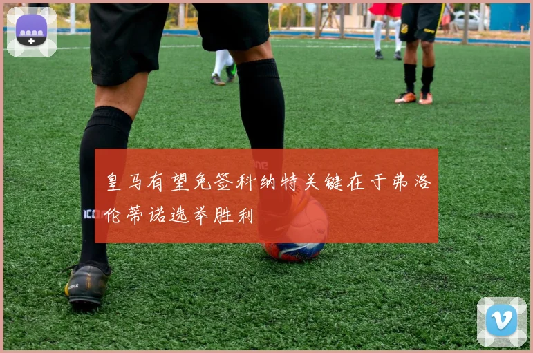 皇马有望免签科纳特关键在于弗洛伦蒂诺选举胜利