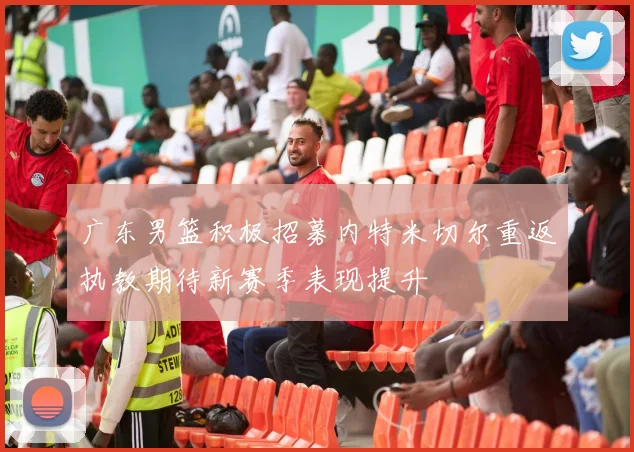 广东男篮积极招募内特米切尔重返执教期待新赛季表现提升