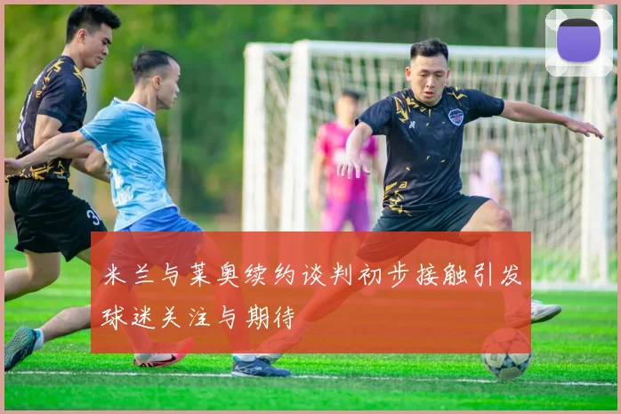 米兰与莱奥续约谈判初步接触引发球迷关注与期待