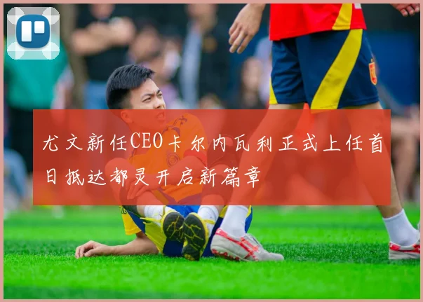 尤文新任CEO卡尔内瓦利正式上任首日抵达都灵开启新篇章