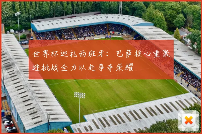 世界杯巡礼西班牙：巴萨核心重聚迎挑战全力以赴争夺荣耀