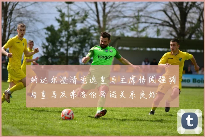 纳达尔澄清竞选皇马主席传闻强调与皇马及弗洛伦蒂诺关系良好