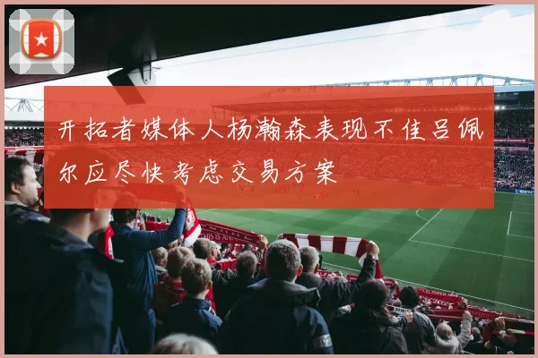 开拓者媒体人杨瀚森表现不佳吕佩尔应尽快考虑交易方案
