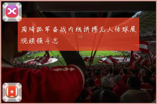 周琦孤军奋战内线拼搏无人传球展现顽强斗志