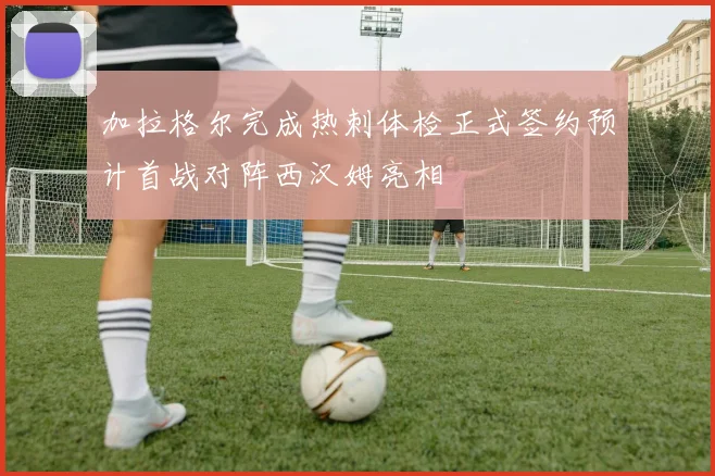 加拉格尔完成热刺体检正式签约预计首战对阵西汉姆亮相