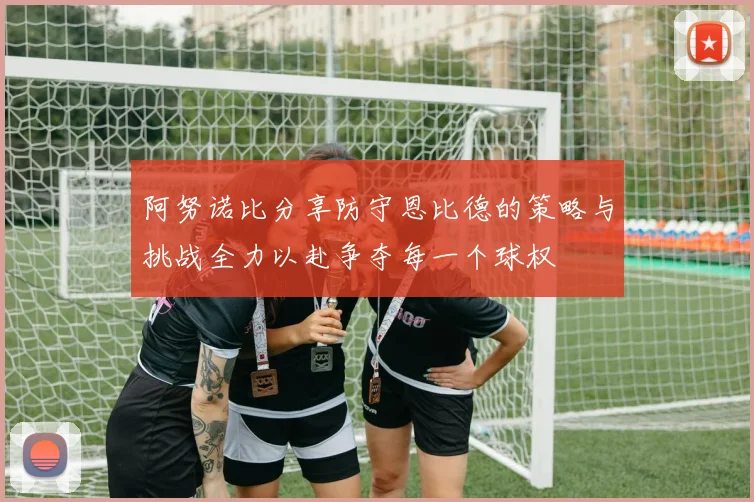 阿努诺比分享防守恩比德的策略与挑战全力以赴争夺每一个球权
