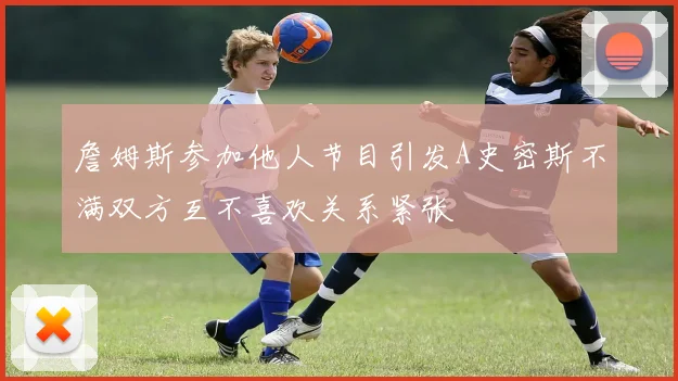 詹姆斯参加他人节目引发A史密斯不满双方互不喜欢关系紧张