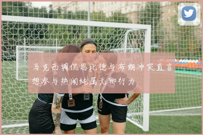 马克西调侃恩比德与布朗冲突直言想参与热闹纯属无聊行为