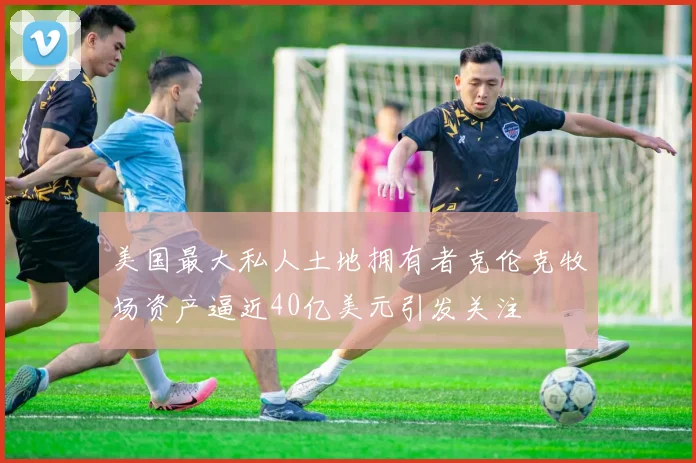 美国最大私人土地拥有者克伦克牧场资产逼近40亿美元引发关注