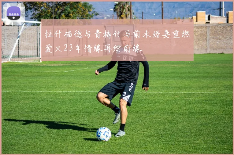 拉什福德与青梅竹马前未婚妻重燃爱火23年情缘再续前缘